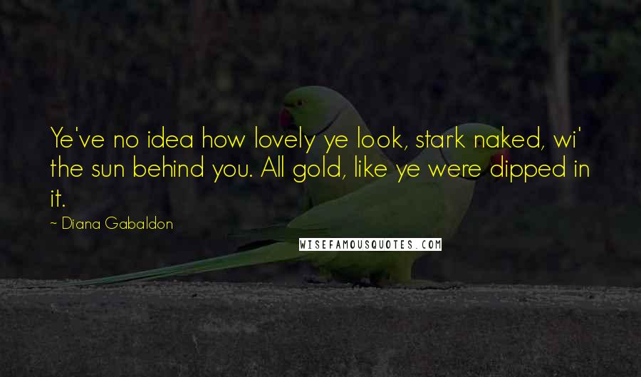 Diana Gabaldon Quotes: Ye've no idea how lovely ye look, stark naked, wi' the sun behind you. All gold, like ye were dipped in it.