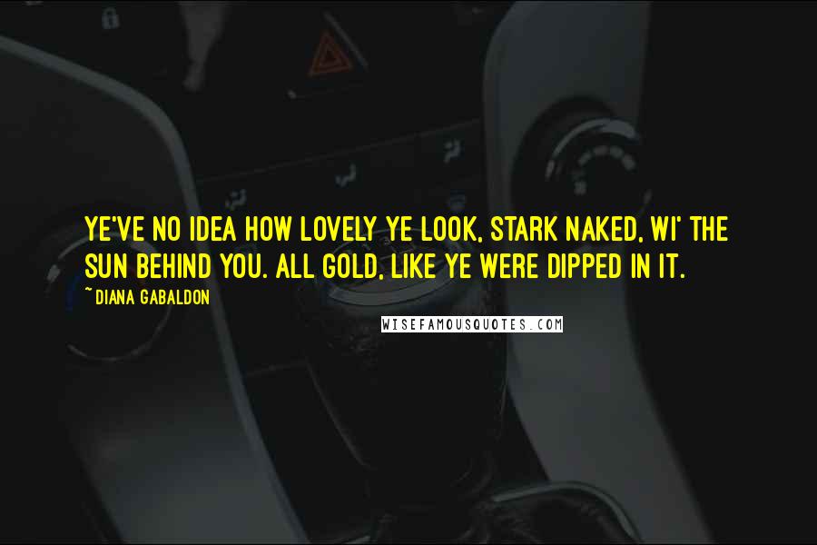 Diana Gabaldon Quotes: Ye've no idea how lovely ye look, stark naked, wi' the sun behind you. All gold, like ye were dipped in it.