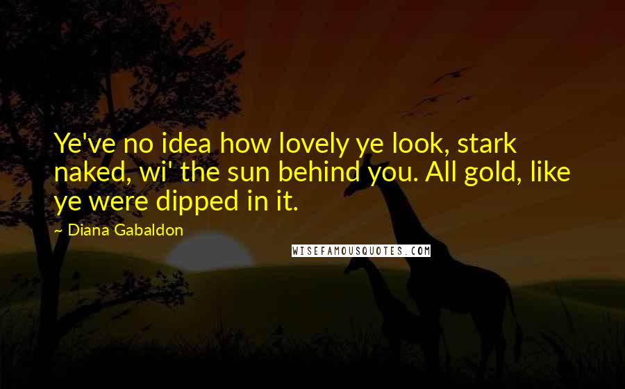 Diana Gabaldon Quotes: Ye've no idea how lovely ye look, stark naked, wi' the sun behind you. All gold, like ye were dipped in it.