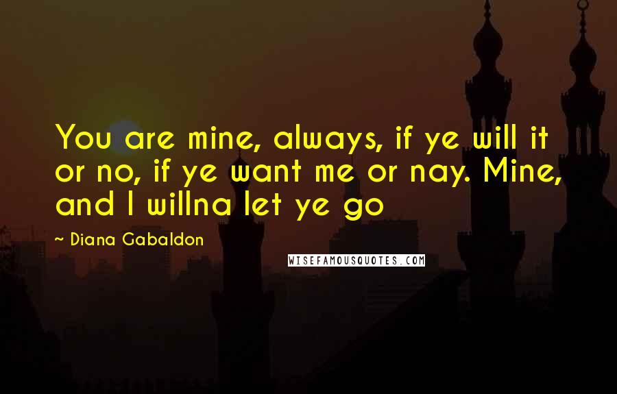 Diana Gabaldon Quotes: You are mine, always, if ye will it or no, if ye want me or nay. Mine, and I willna let ye go