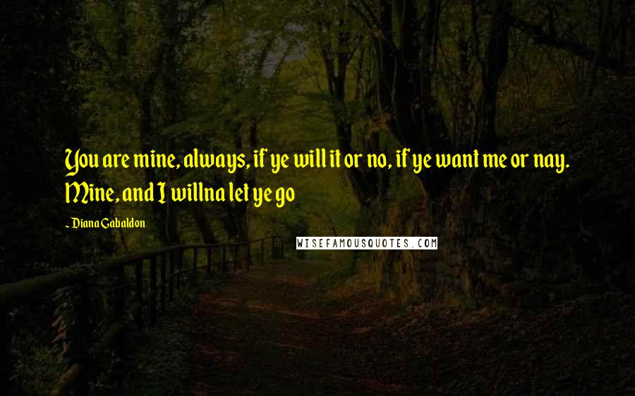 Diana Gabaldon Quotes: You are mine, always, if ye will it or no, if ye want me or nay. Mine, and I willna let ye go