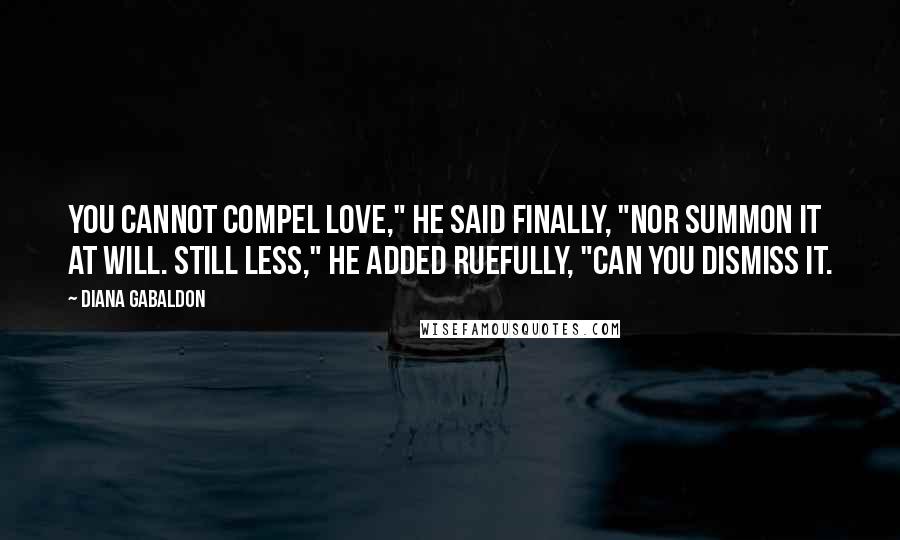 Diana Gabaldon Quotes: You cannot compel love," he said finally, "nor summon it at will. Still less," he added ruefully, "can you dismiss it.