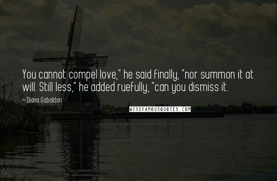 Diana Gabaldon Quotes: You cannot compel love," he said finally, "nor summon it at will. Still less," he added ruefully, "can you dismiss it.