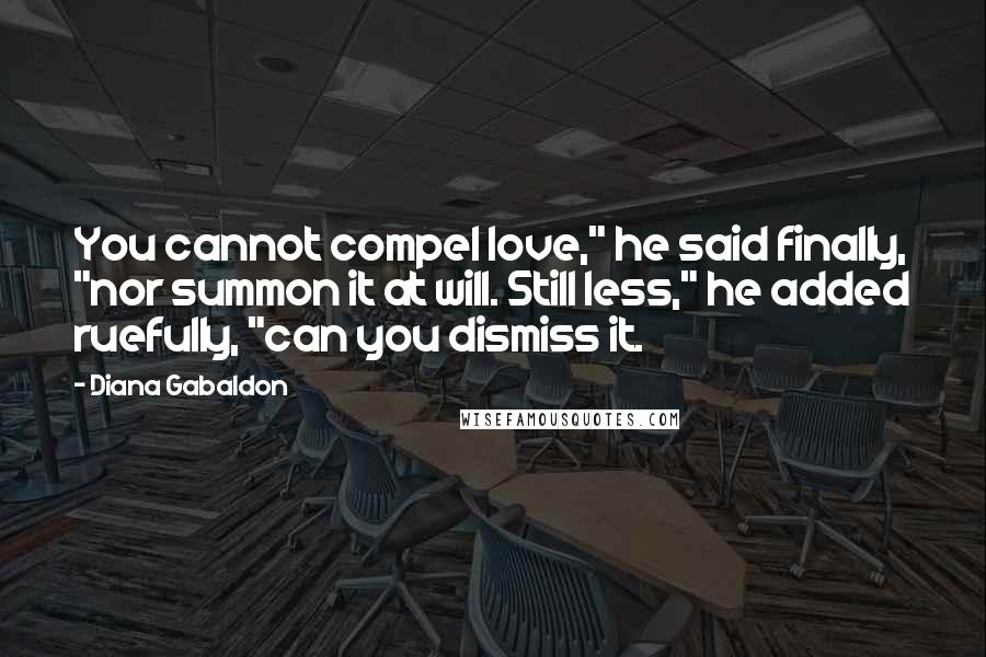 Diana Gabaldon Quotes: You cannot compel love," he said finally, "nor summon it at will. Still less," he added ruefully, "can you dismiss it.