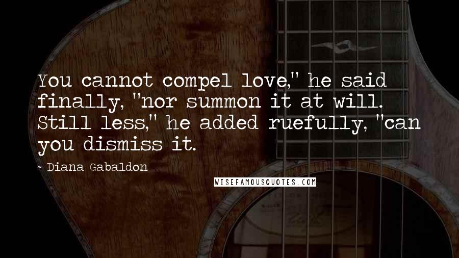 Diana Gabaldon Quotes: You cannot compel love," he said finally, "nor summon it at will. Still less," he added ruefully, "can you dismiss it.