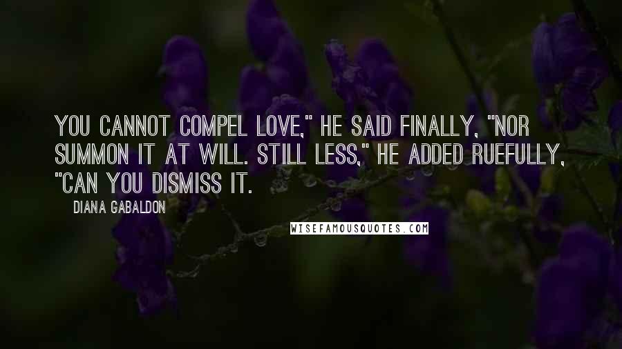 Diana Gabaldon Quotes: You cannot compel love," he said finally, "nor summon it at will. Still less," he added ruefully, "can you dismiss it.