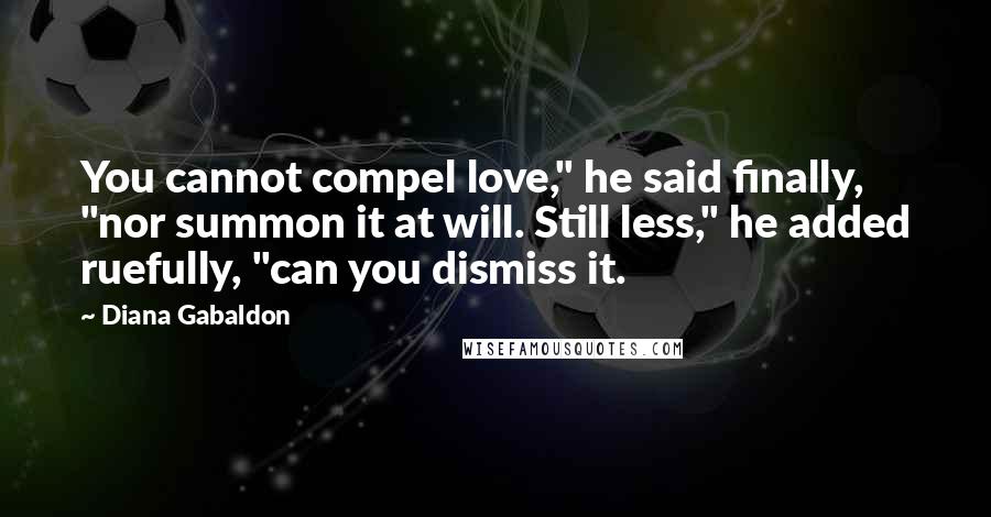 Diana Gabaldon Quotes: You cannot compel love," he said finally, "nor summon it at will. Still less," he added ruefully, "can you dismiss it.
