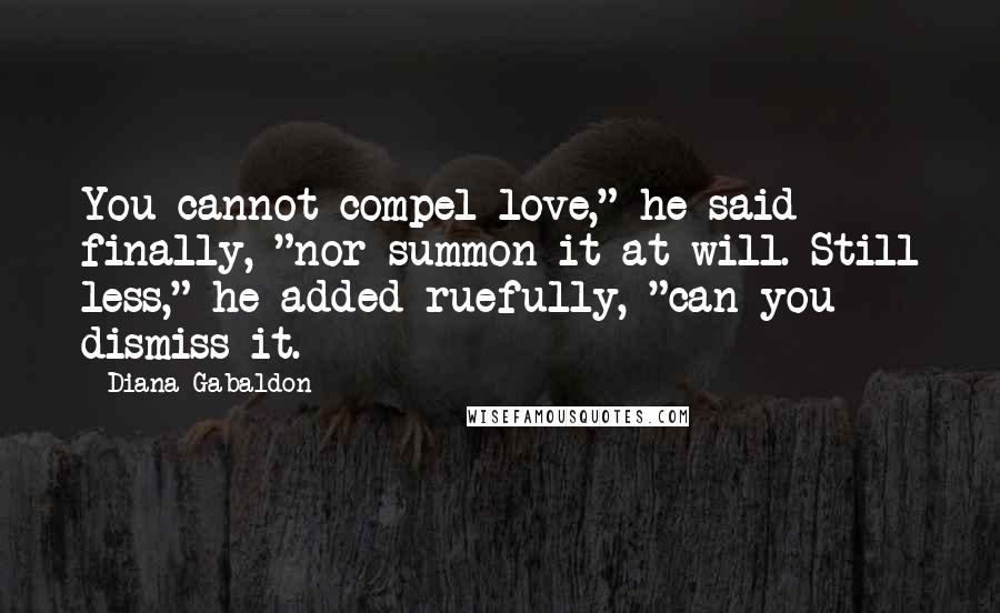 Diana Gabaldon Quotes: You cannot compel love," he said finally, "nor summon it at will. Still less," he added ruefully, "can you dismiss it.