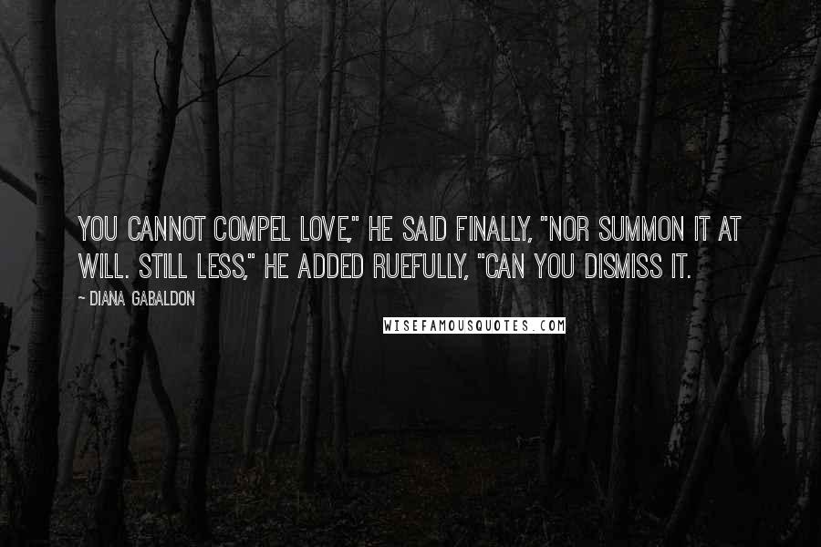 Diana Gabaldon Quotes: You cannot compel love," he said finally, "nor summon it at will. Still less," he added ruefully, "can you dismiss it.