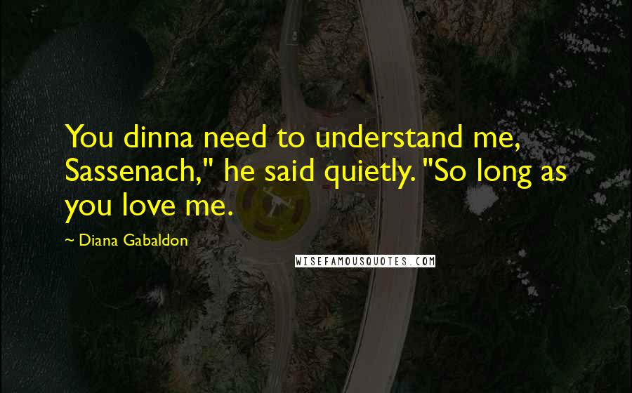 Diana Gabaldon Quotes: You dinna need to understand me, Sassenach," he said quietly. "So long as you love me.