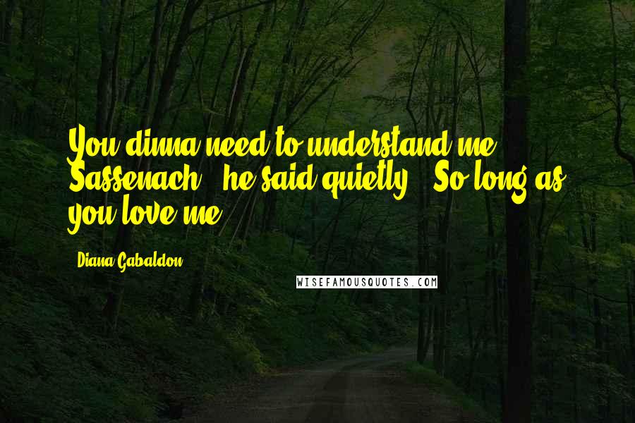 Diana Gabaldon Quotes: You dinna need to understand me, Sassenach," he said quietly. "So long as you love me.