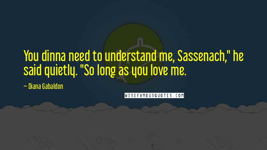 Diana Gabaldon Quotes: You dinna need to understand me, Sassenach," he said quietly. "So long as you love me.