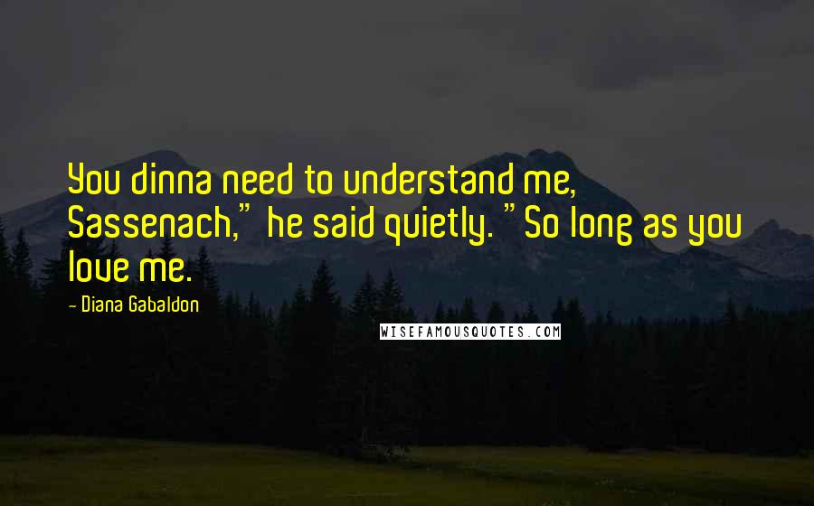 Diana Gabaldon Quotes: You dinna need to understand me, Sassenach," he said quietly. "So long as you love me.