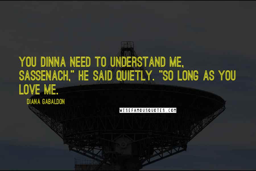 Diana Gabaldon Quotes: You dinna need to understand me, Sassenach," he said quietly. "So long as you love me.