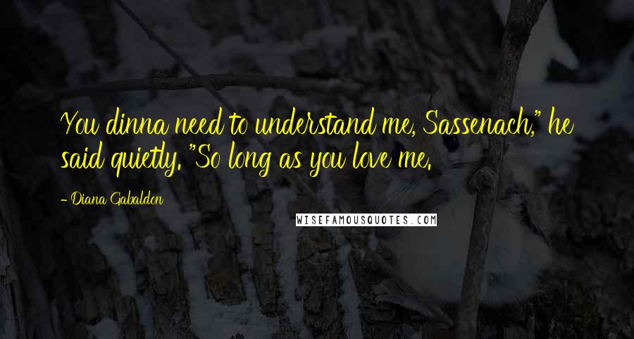 Diana Gabaldon Quotes: You dinna need to understand me, Sassenach," he said quietly. "So long as you love me.