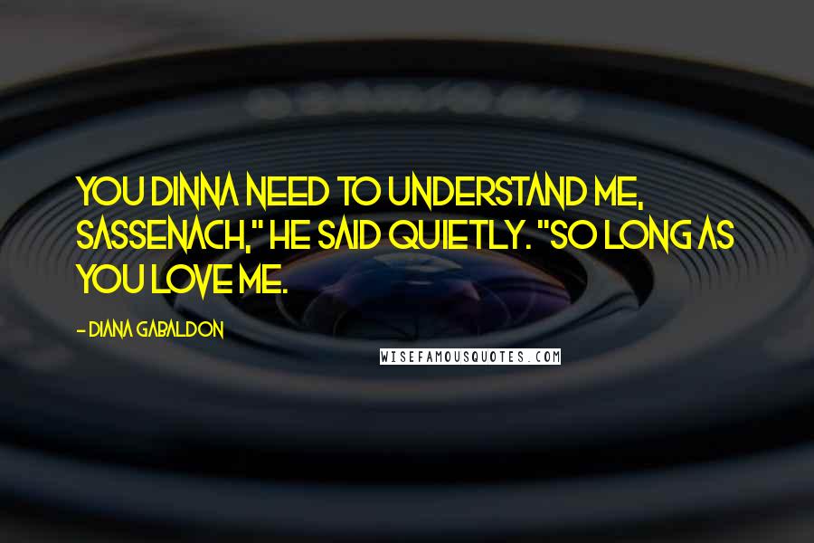 Diana Gabaldon Quotes: You dinna need to understand me, Sassenach," he said quietly. "So long as you love me.