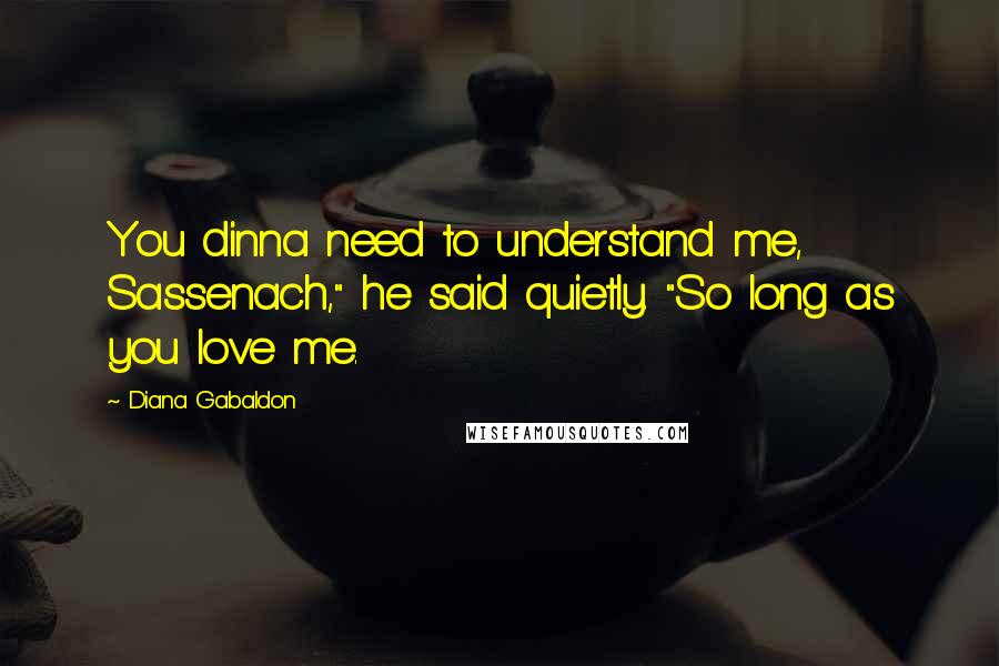 Diana Gabaldon Quotes: You dinna need to understand me, Sassenach," he said quietly. "So long as you love me.