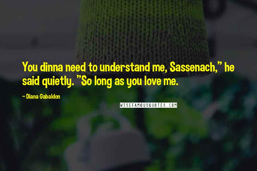 Diana Gabaldon Quotes: You dinna need to understand me, Sassenach," he said quietly. "So long as you love me.