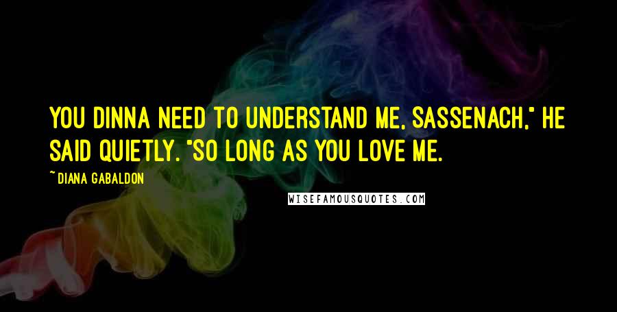 Diana Gabaldon Quotes: You dinna need to understand me, Sassenach," he said quietly. "So long as you love me.