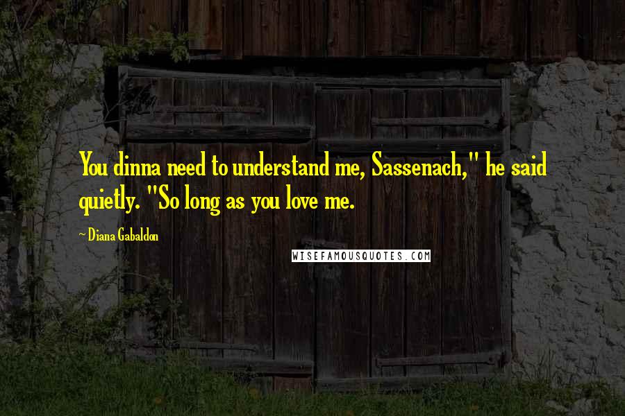 Diana Gabaldon Quotes: You dinna need to understand me, Sassenach," he said quietly. "So long as you love me.