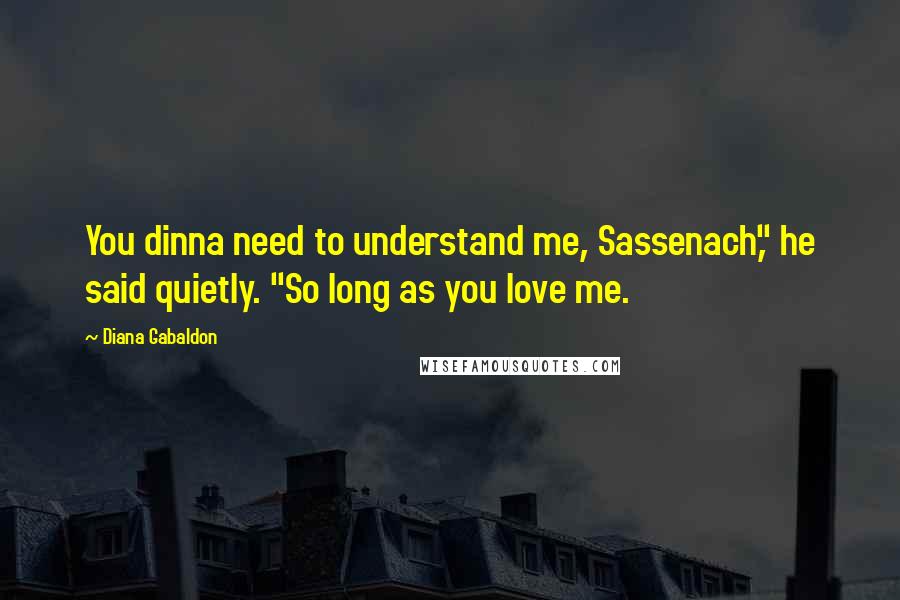 Diana Gabaldon Quotes: You dinna need to understand me, Sassenach," he said quietly. "So long as you love me.