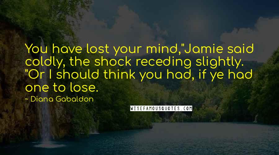 Diana Gabaldon Quotes: You have lost your mind,"Jamie said coldly, the shock receding slightly. "Or I should think you had, if ye had one to lose.