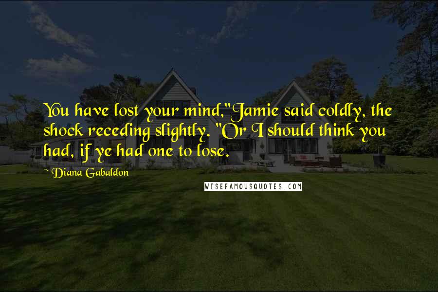 Diana Gabaldon Quotes: You have lost your mind,"Jamie said coldly, the shock receding slightly. "Or I should think you had, if ye had one to lose.