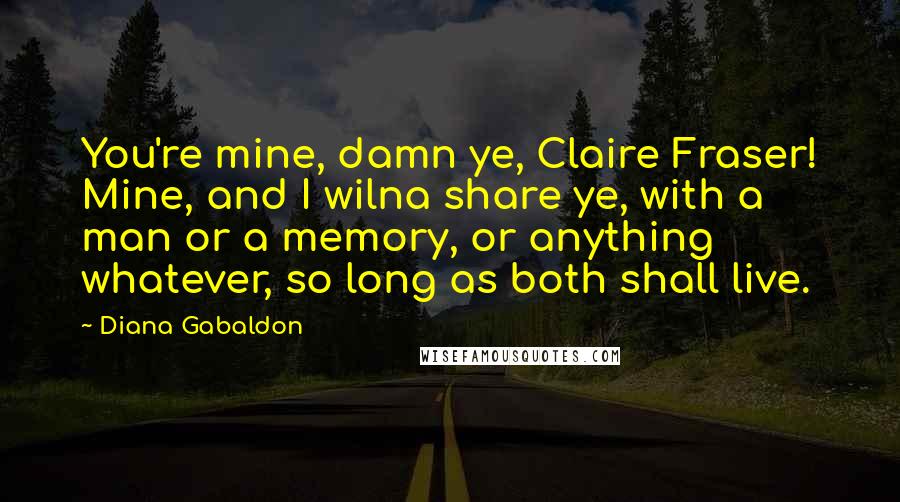 Diana Gabaldon Quotes: You're mine, damn ye, Claire Fraser! Mine, and I wilna share ye, with a man or a memory, or anything whatever, so long as both shall live.