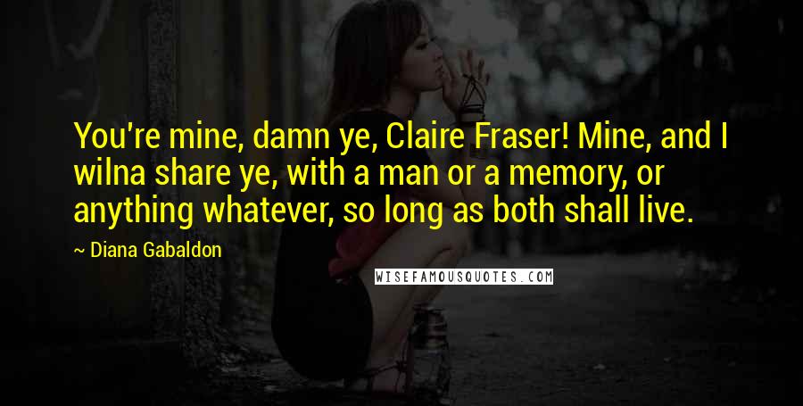 Diana Gabaldon Quotes: You're mine, damn ye, Claire Fraser! Mine, and I wilna share ye, with a man or a memory, or anything whatever, so long as both shall live.