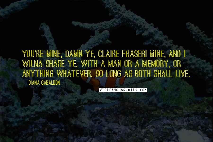 Diana Gabaldon Quotes: You're mine, damn ye, Claire Fraser! Mine, and I wilna share ye, with a man or a memory, or anything whatever, so long as both shall live.