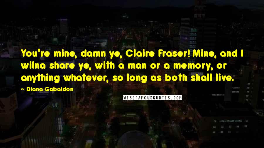 Diana Gabaldon Quotes: You're mine, damn ye, Claire Fraser! Mine, and I wilna share ye, with a man or a memory, or anything whatever, so long as both shall live.