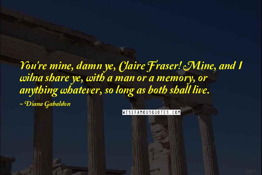 Diana Gabaldon Quotes: You're mine, damn ye, Claire Fraser! Mine, and I wilna share ye, with a man or a memory, or anything whatever, so long as both shall live.