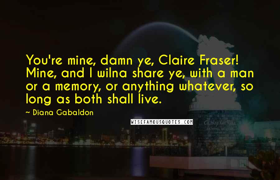 Diana Gabaldon Quotes: You're mine, damn ye, Claire Fraser! Mine, and I wilna share ye, with a man or a memory, or anything whatever, so long as both shall live.