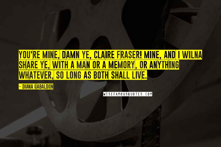 Diana Gabaldon Quotes: You're mine, damn ye, Claire Fraser! Mine, and I wilna share ye, with a man or a memory, or anything whatever, so long as both shall live.