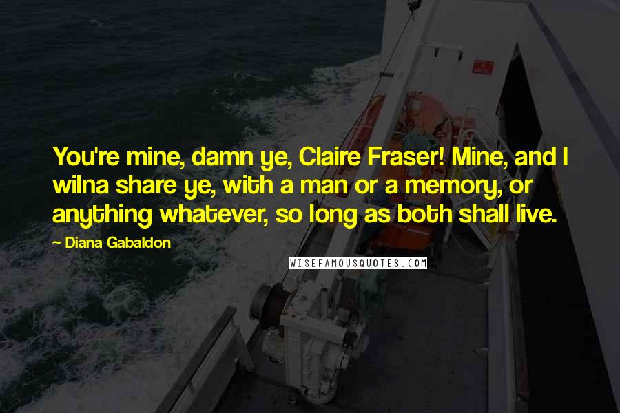 Diana Gabaldon Quotes: You're mine, damn ye, Claire Fraser! Mine, and I wilna share ye, with a man or a memory, or anything whatever, so long as both shall live.