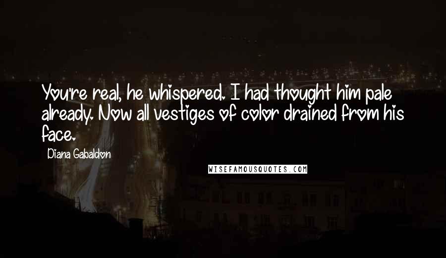 Diana Gabaldon Quotes: You're real, he whispered. I had thought him pale already. Now all vestiges of color drained from his face.