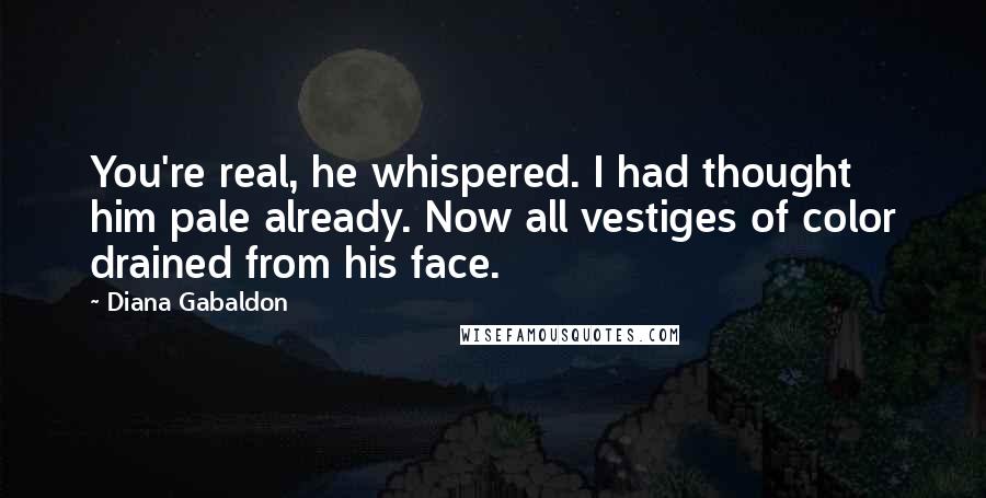 Diana Gabaldon Quotes: You're real, he whispered. I had thought him pale already. Now all vestiges of color drained from his face.