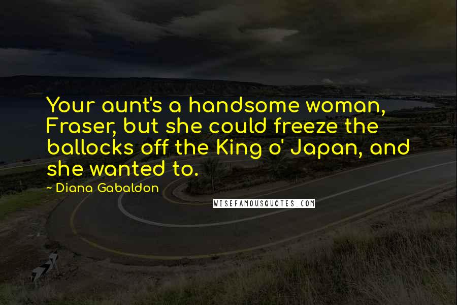 Diana Gabaldon Quotes: Your aunt's a handsome woman, Fraser, but she could freeze the ballocks off the King o' Japan, and she wanted to.