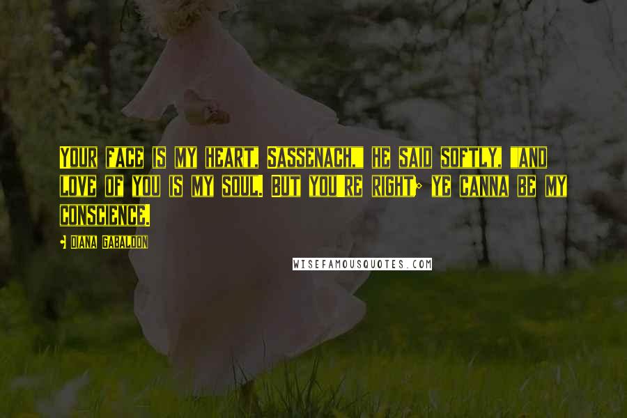 Diana Gabaldon Quotes: Your face is my heart, Sassenach," he said softly, "and love of you is my soul. But you're right; ye canna be my conscience.