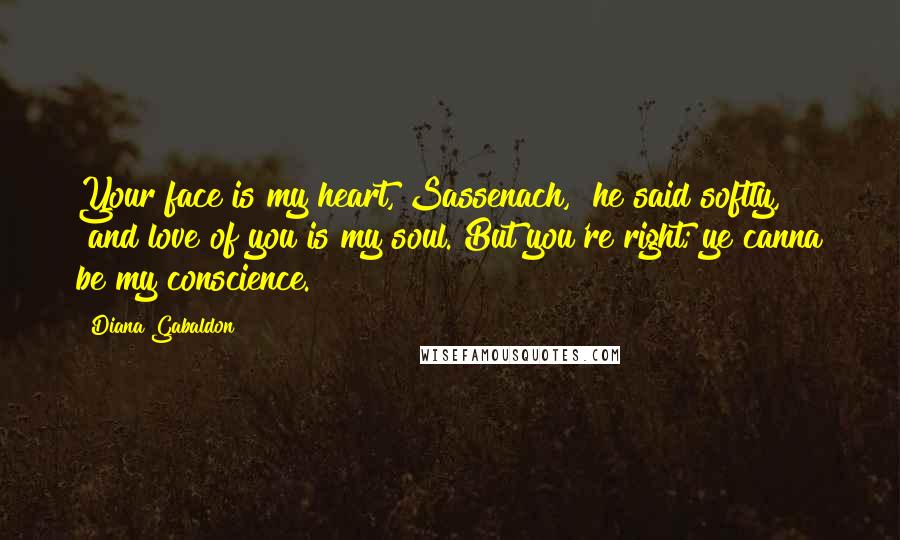 Diana Gabaldon Quotes: Your face is my heart, Sassenach," he said softly, "and love of you is my soul. But you're right; ye canna be my conscience.
