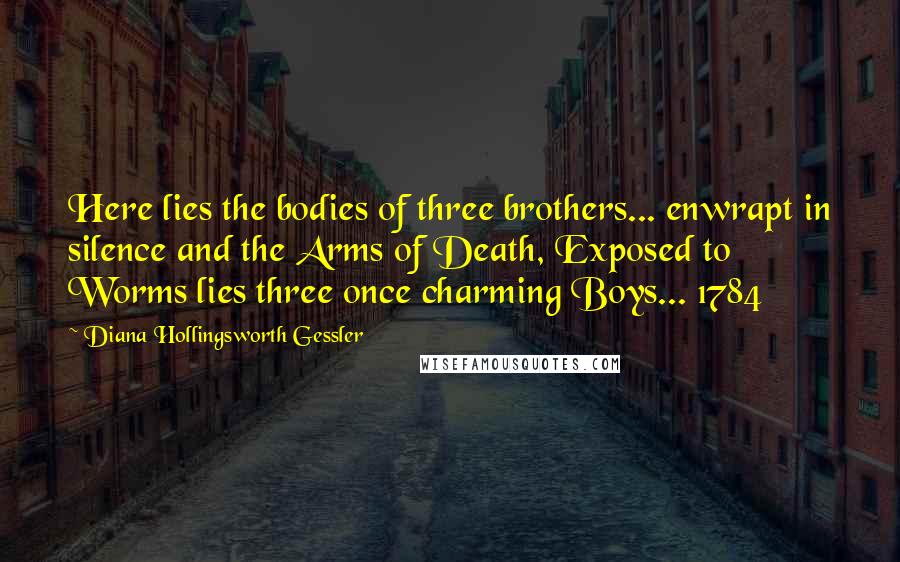 Diana Hollingsworth Gessler Quotes: Here lies the bodies of three brothers... enwrapt in silence and the Arms of Death, Exposed to Worms lies three once charming Boys... 1784