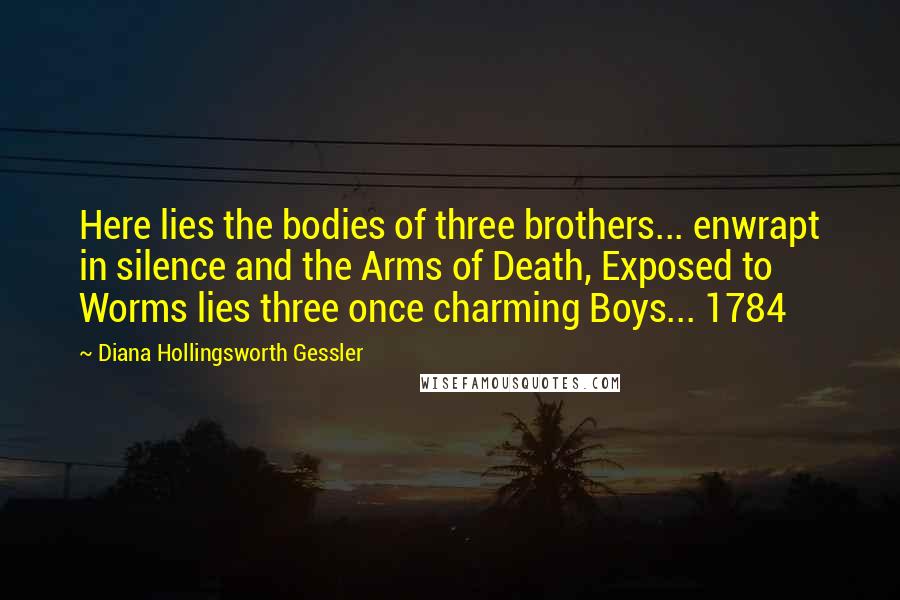 Diana Hollingsworth Gessler Quotes: Here lies the bodies of three brothers... enwrapt in silence and the Arms of Death, Exposed to Worms lies three once charming Boys... 1784