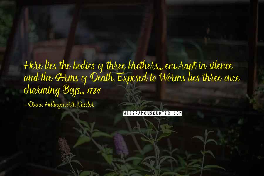 Diana Hollingsworth Gessler Quotes: Here lies the bodies of three brothers... enwrapt in silence and the Arms of Death, Exposed to Worms lies three once charming Boys... 1784