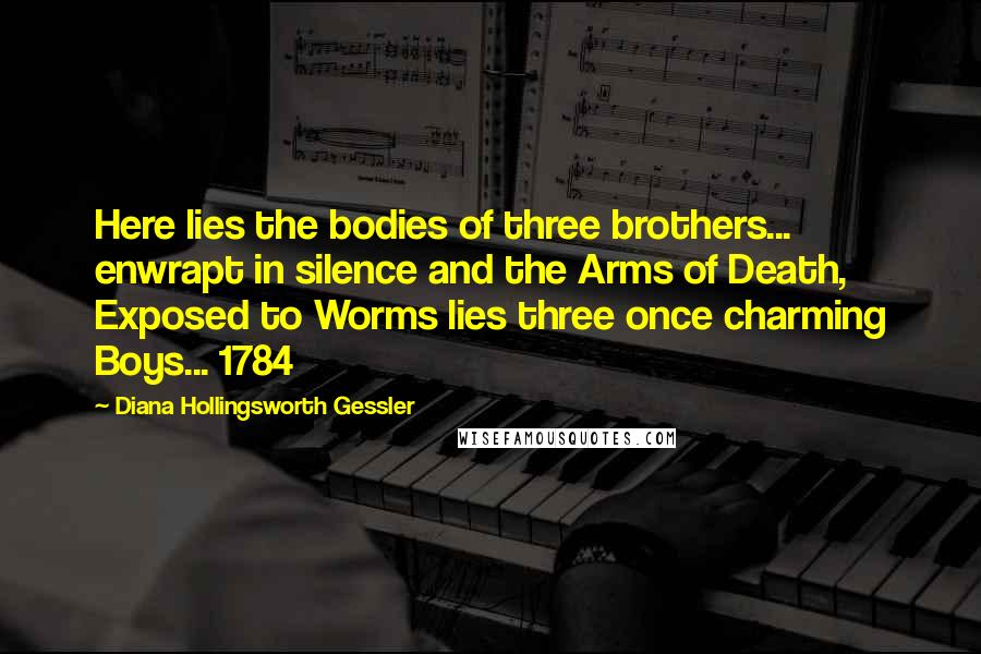 Diana Hollingsworth Gessler Quotes: Here lies the bodies of three brothers... enwrapt in silence and the Arms of Death, Exposed to Worms lies three once charming Boys... 1784