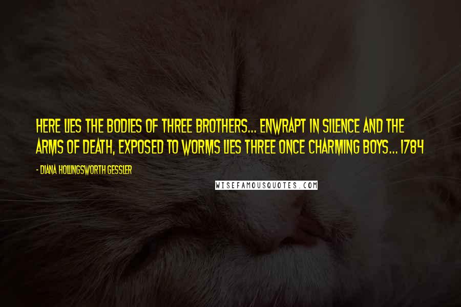 Diana Hollingsworth Gessler Quotes: Here lies the bodies of three brothers... enwrapt in silence and the Arms of Death, Exposed to Worms lies three once charming Boys... 1784