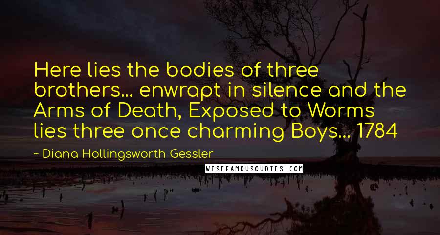 Diana Hollingsworth Gessler Quotes: Here lies the bodies of three brothers... enwrapt in silence and the Arms of Death, Exposed to Worms lies three once charming Boys... 1784