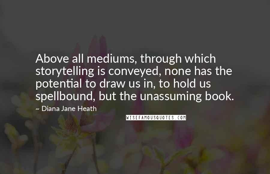 Diana Jane Heath Quotes: Above all mediums, through which storytelling is conveyed, none has the potential to draw us in, to hold us spellbound, but the unassuming book.