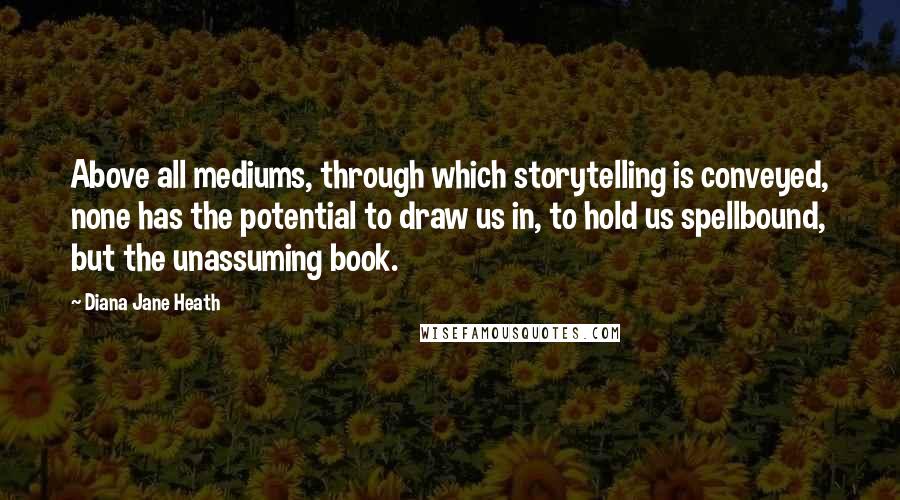 Diana Jane Heath Quotes: Above all mediums, through which storytelling is conveyed, none has the potential to draw us in, to hold us spellbound, but the unassuming book.