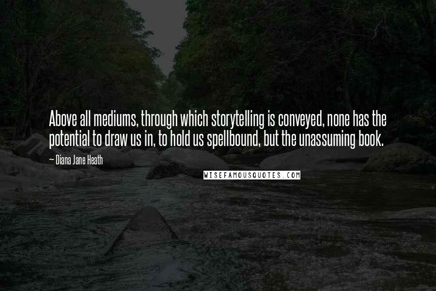 Diana Jane Heath Quotes: Above all mediums, through which storytelling is conveyed, none has the potential to draw us in, to hold us spellbound, but the unassuming book.