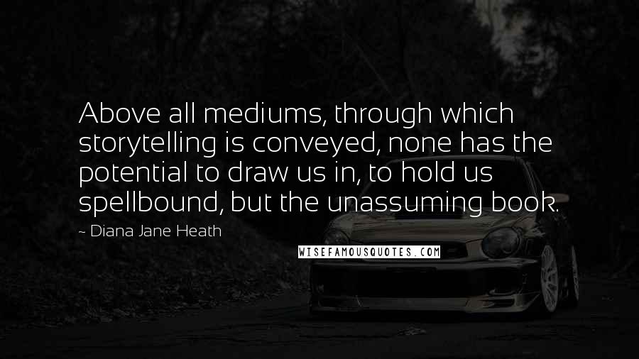 Diana Jane Heath Quotes: Above all mediums, through which storytelling is conveyed, none has the potential to draw us in, to hold us spellbound, but the unassuming book.